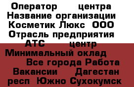 Оператор Call-центра › Название организации ­ Косметик Люкс, ООО › Отрасль предприятия ­ АТС, call-центр › Минимальный оклад ­ 25 000 - Все города Работа » Вакансии   . Дагестан респ.,Южно-Сухокумск г.